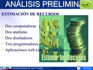 ANÁLISIS PRELIMINAR
ESTIMACIÓN DE RECURSOS

•   Dos computadoras
•   Dos analistas
•   Dos diseñadores
•   Tres programadores
•   Aplicaciones web (ASP.NET , SQL Server y Visual C)



        REINGENIERIA DE SOFTWARE                 12   28/03/20
 