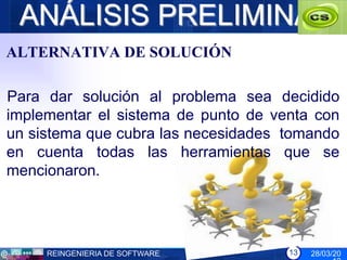 ANÁLISIS PRELIMINAR
ALTERNATIVA DE SOLUCIÓN

Para dar solución al problema sea decidido
implementar el sistema de punto de venta con
un sistema que cubra las necesidades tomando
en cuenta todas las herramientas que se
mencionaron.




     REINGENIERIA DE SOFTWARE        13   28/03/20
 
