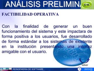 ANÁLISIS PRELIMINAR
FACTIBILIDAD OPERATIVA

Con la finalidad de generar un buen
funcionamiento del sistema y este impactara de
forma positiva a los usuarios, fue desarrollado
de forma estándar a los sistemas de existente
en la institución presentando una interfaz
amigable con el usuario.


                                            volver
     REINGENIERIA DE SOFTWARE          16     28/03/20
 