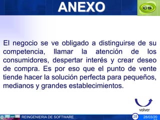 ANEXO

El negocio se ve obligado a distinguirse de su
competencia, llamar la atención de los
consumidores, despertar interés y crear deseo
de compra. Es por eso que el punto de vente
tiende hacer la solución perfecta para pequeños,
medianos y grandes establecimientos.


                                             volver
     REINGENIERIA DE SOFTWARE           28     28/03/20
 