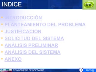 INDICE

• INTRODUCCIÓN
• PLANTEAMIENTO DEL PROBLEMA
• JUSTIFICACIÓN
• SOLICITUD DEL SISTEMA
• ANÁLISIS PRELIMINAR
• ANÁLISIS DEL SISTEMA
• ANEXO
   REINGENIERIA DE SOFTWARE   4   28/03/20
 