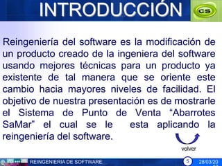 INTRODUCCIÓN
Reingeniería del software es la modificación de
un producto creado de la ingeniera del software
usando mejores técnicas para un producto ya
existente de tal manera que se oriente este
cambio hacia mayores niveles de facilidad. El
objetivo de nuestra presentación es de mostrarle
el Sistema de Punto de Venta “Abarrotes
SaMar” el cual se le         esta aplicando la
reingeniería del software.
                                        volver

      REINGENIERIA DE SOFTWARE           5       28/03/20
 