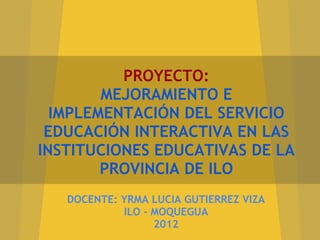 PROYECTO:
        MEJORAMIENTO E
  IMPLEMENTACIÓN DEL SERVICIO
 EDUCACIÓN INTERACTIVA EN LAS
INSTITUCIONES EDUCATIVAS DE LA
        PROVINCIA DE ILO
   DOCENTE: YRMA LUCIA GUTIERREZ VIZA
            ILO - MOQUEGUA
                  2012
 