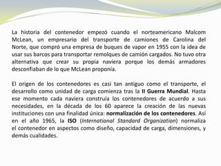 La historia del contenedor empezó cuando el norteamericano Malcom
McLean, un empresario del transporte de camiones de Carolina del
Norte, que compró una empresa de buques de vapor en 1955 con la idea de
usar sus barcos para transportar remolques de camión cargados. No tuvo otra
alternativa que crear su propia naviera porque los demás armadores
desconfiaban de lo que McLean proponía.

El origen de los contenedores es casi tan antiguo como el transporte, el
desarrollo como unidad de carga comienza tras la II Guerra Mundial. Hasta
ese momento cada naviera construía los contenedores de acuerdo a sus
necesidades, en la década de los 60 aparece la creación de las nuevas
instituciones con una finalidad única: normalización de los contenedores. Así
en el año 1965, la ISO (International Standard Organization) normaliza
el contenedor en aspectos como diseño, capacidad de carga, dimensiones, y
demás cualidades.
 