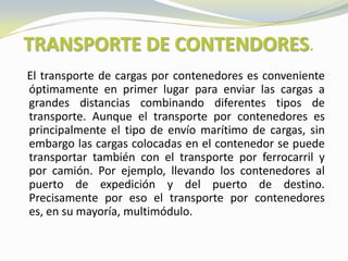 TRANSPORTE DE CONTENDORES.
El transporte de cargas por contenedores es conveniente
óptimamente en primer lugar para enviar las cargas a
grandes distancias combinando diferentes tipos de
transporte. Aunque el transporte por contenedores es
principalmente el tipo de envío marítimo de cargas, sin
embargo las cargas colocadas en el contenedor se puede
transportar también con el transporte por ferrocarril y
por camión. Por ejemplo, llevando los contenedores al
puerto de expedición y del puerto de destino.
Precisamente por eso el transporte por contenedores
es, en su mayoría, multimódulo.
 