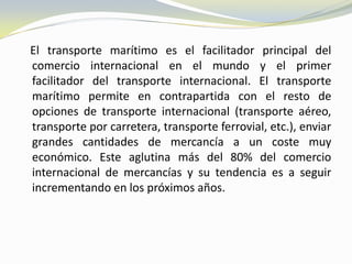 El transporte marítimo es el facilitador principal del
comercio internacional en el mundo y el primer
facilitador del transporte internacional. El transporte
marítimo permite en contrapartida con el resto de
opciones de transporte internacional (transporte aéreo,
transporte por carretera, transporte ferrovial, etc.), enviar
grandes cantidades de mercancía a un coste muy
económico. Este aglutina más del 80% del comercio
internacional de mercancías y su tendencia es a seguir
incrementando en los próximos años.
 