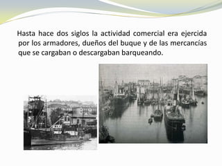 Hasta hace dos siglos la actividad comercial era ejercida
por los armadores, dueños del buque y de las mercancías
que se cargaban o descargaban barqueando.
 