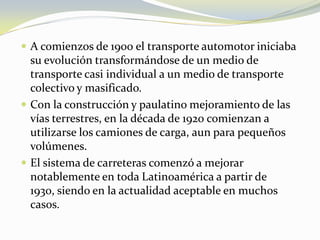  A comienzos de 1900 el transporte automotor iniciaba
  su evolución transformándose de un medio de
  transporte casi individual a un medio de transporte
  colectivo y masificado.
 Con la construcción y paulatino mejoramiento de las
  vías terrestres, en la década de 1920 comienzan a
  utilizarse los camiones de carga, aun para pequeños
  volúmenes.
 El sistema de carreteras comenzó a mejorar
  notablemente en toda Latinoamérica a partir de
  1930, siendo en la actualidad aceptable en muchos
  casos.
 