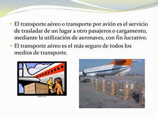  El transporte aéreo o transporte por avión es el servicio
  de trasladar de un lugar a otro pasajeros o cargamento,
  mediante la utilización de aeronaves, con fin lucrativo.
 El transporte aéreo es el más seguro de todos los
  medios de transporte.
 