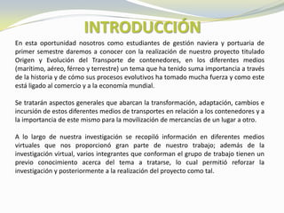 INTRODUCCIÓN
En esta oportunidad nosotros como estudiantes de gestión naviera y portuaria de
primer semestre daremos a conocer con la realización de nuestro proyecto titulado
Origen y Evolución del Transporte de contenedores, en los diferentes medios
(marítimo, aéreo, férreo y terrestre) un tema que ha tenido suma importancia a través
de la historia y de cómo sus procesos evolutivos ha tomado mucha fuerza y como este
está ligado al comercio y a la economía mundial.

Se tratarán aspectos generales que abarcan la transformación, adaptación, cambios e
incursión de estos diferentes medios de transportes en relación a los contenedores y a
la importancia de este mismo para la movilización de mercancías de un lugar a otro.

A lo largo de nuestra investigación se recopiló información en diferentes medios
virtuales que nos proporcionó gran parte de nuestro trabajo; además de la
investigación virtual, varios integrantes que conforman el grupo de trabajo tienen un
previo conocimiento acerca del tema a tratarse, lo cual permitió reforzar la
investigación y posteriormente a la realización del proyecto como tal.
 