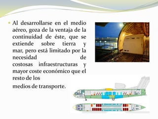  Al desarrollarse en el medio
 aéreo, goza de la ventaja de la
 continuidad de éste, que se
 extiende sobre tierra y
 mar, pero está limitado por la
 necesidad                   de
 costosas infraestructuras y
 mayor coste económico que el
 resto de los
 medios de transporte.
 