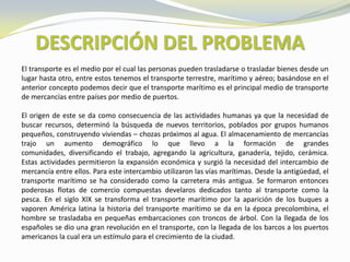 DESCRIPCIÓN DEL PROBLEMA
El transporte es el medio por el cual las personas pueden trasladarse o trasladar bienes desde un
lugar hasta otro, entre estos tenemos el transporte terrestre, marítimo y aéreo; basándose en el
anterior concepto podemos decir que el transporte marítimo es el principal medio de transporte
de mercancías entre países por medio de puertos.

El origen de este se da como consecuencia de las actividades humanas ya que la necesidad de
buscar recursos, determinó la búsqueda de nuevos territorios, poblados por grupos humanos
pequeños, construyendo viviendas – chozas próximos al agua. El almacenamiento de mercancías
trajo un aumento demográfico lo que llevo a la formación de grandes
comunidades, diversificando el trabajo, agregando la agricultura, ganadería, tejido, cerámica.
Estas actividades permitieron la expansión económica y surgió la necesidad del intercambio de
mercancía entre ellos. Para este intercambio utilizaron las vías marítimas. Desde la antigüedad, el
transporte marítimo se ha considerado como la carretera más antigua. Se formaron entonces
poderosas flotas de comercio compuestas develaros dedicados tanto al transporte como la
pesca. En el siglo XIX se transforma el transporte marítimo por la aparición de los buques a
vaporen América latina la historia del transporte marítimo se da en la época precolombina, el
hombre se trasladaba en pequeñas embarcaciones con troncos de árbol. Con la llegada de los
españoles se dio una gran revolución en el transporte, con la llegada de los barcos a los puertos
americanos la cual era un estímulo para el crecimiento de la ciudad.
 