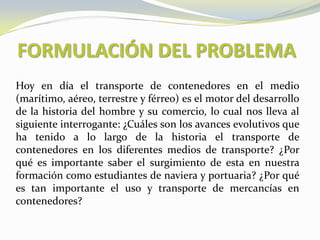 FORMULACIÓN DEL PROBLEMA
Hoy en día el transporte de contenedores en el medio
(marítimo, aéreo, terrestre y férreo) es el motor del desarrollo
de la historia del hombre y su comercio, lo cual nos lleva al
siguiente interrogante: ¿Cuáles son los avances evolutivos que
ha tenido a lo largo de la historia el transporte de
contenedores en los diferentes medios de transporte? ¿Por
qué es importante saber el surgimiento de esta en nuestra
formación como estudiantes de naviera y portuaria? ¿Por qué
es tan importante el uso y transporte de mercancías en
contenedores?
 