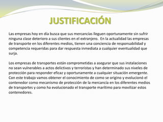 JUSTIFICACIÓN
Las empresas hoy en día busca que sus mercancías lleguen oportunamente sin sufrir
ninguna clase deterioro a sus clientes en el extranjero. En la actualidad las empresas
de transporte en los diferentes medios, tienen una conciencia de responsabilidad y
competencia requeridas para dar respuesta inmediata a cualquier eventualidad que
surja.

Los empresas de transportes están comprometidas a asegurar que sus instalaciones
no sean vulnerables a actos delictivos y terroristas y han determinado sus niveles de
protección para responder eficaz y oportunamente a cualquier situación emergente.
Con este trabajo vamos obtener el conocimiento de como se origino y evolucionó el
contenedor como mecanismo de protección de la mercancía en los diferentes medios
de transportes y como ha evolucionado el transporte marítimo para movilizar estos
contenedores.
 
