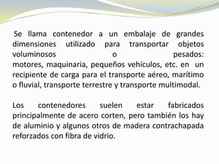 Se llama contenedor a un embalaje de grandes
dimensiones utilizado para transportar objetos
voluminosos                    o                 pesados:
motores, maquinaria, pequeños vehículos, etc. en un
recipiente de carga para el transporte aéreo, marítimo
o fluvial, transporte terrestre y transporte multimodal.

Los    contenedores       suelen  estar   fabricados
principalmente de acero corten, pero también los hay
de aluminio y algunos otros de madera contrachapada
reforzados con fibra de vidrio.
 