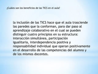 la inclusión de las TICS hace que el aula trasciende
las paredes que la conforman, para dar paso al
aprendizaje colaborativo en el cual se pueden
distinguir cuatro principios en su estructura:
interacción simultánea, participación
igualitaria, interdependencia positiva y
responsabilidad individual que operan positivamente
en el desarrollo de las competencias del alumno y
de los mismos docentes.
¿Cuáles son los beneficios de las TICS en el aula?
 