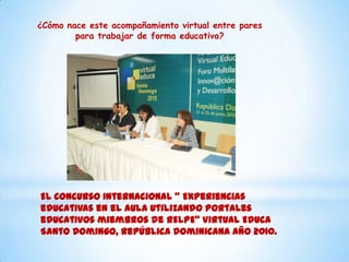 El Concurso Internacional “ Experiencias
educativas en el aula utilizando portales
educativos miembros de RELPE” Virtual Educa
Santo Domingo, República Dominicana año 2010.
¿Cómo nace este acompañamiento virtual entre pares
para trabajar de forma educativa?
 