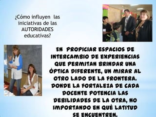 En propiciar espacios de
intercambio de experiencias
que permitan brindar una
óptica diferente, un mirar al
otro lado de la frontera.
donde la fortaleza de cada
docente potencia las
debilidades de la otra, no
importando en qué latitud
¿Cómo influyen las
iniciativas de las
AUTORIDADES
educativas?
 