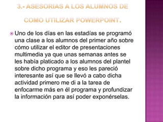  Uno de los días en las estadías se programó
una clase a los alumnos del primer año sobre
cómo utilizar el editor de presentaciones
multimedia ya que unas semanas antes se
les había platicado a los alumnos del plantel
sobre dicho programa y eso les pareció
interesante así que se llevó a cabo dicha
actividad primero me di a la tarea de
enfocarme más en él programa y profundizar
la información para así poder exponérselas.
 