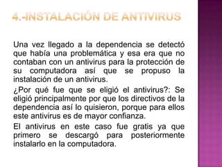 Una vez llegado a la dependencia se detectó
que había una problemática y esa era que no
contaban con un antivirus para la protección de
su computadora así que se propuso la
instalación de un antivirus.
¿Por qué fue que se eligió el antivirus?: Se
eligió principalmente por que los directivos de la
dependencia así lo quisieron, porque para ellos
este antivirus es de mayor confianza.
El antivirus en este caso fue gratis ya que
primero se descargó para posteriormente
instalarlo en la computadora.
 