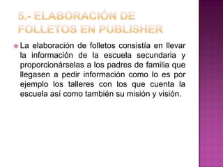  La elaboración de folletos consistía en llevar
la información de la escuela secundaria y
proporcionárselas a los padres de familia que
llegasen a pedir información como lo es por
ejemplo los talleres con los que cuenta la
escuela así como también su misión y visión.
 