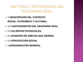  1.1DESCRIPCIÓN DEL CONTEXTO
SOCIAL, ECONOMICO Y CULTURAL.
 1.1.1ANTECEDENTES DEL ESCENARIO REAL.
 1.1.2CLIENTES POTENCIALES
 1.1.4FUENTES DE EMPLEO QUE GENERA.
 1.1.5PROYECCIÓN SOCIAL
 1.2ORGANIZACIÓN GENERAL
 