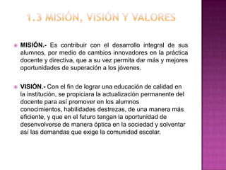  MISIÓN.- Es contribuir con el desarrollo integral de sus
alumnos, por medio de cambios innovadores en la práctica
docente y directiva, que a su vez permita dar más y mejores
oportunidades de superación a los jóvenes.
 VISIÓN.- Con el fin de lograr una educación de calidad en
la institución, se propiciara la actualización permanente del
docente para así promover en los alumnos
conocimientos, habilidades destrezas, de una manera más
eficiente, y que en el futuro tengan la oportunidad de
desenvolverse de manera óptica en la sociedad y solventar
así las demandas que exige la comunidad escolar.
 