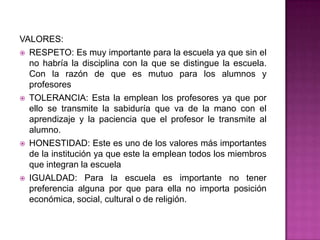 VALORES:
 RESPETO: Es muy importante para la escuela ya que sin el
no habría la disciplina con la que se distingue la escuela.
Con la razón de que es mutuo para los alumnos y
profesores
 TOLERANCIA: Esta la emplean los profesores ya que por
ello se transmite la sabiduría que va de la mano con el
aprendizaje y la paciencia que el profesor le transmite al
alumno.
 HONESTIDAD: Este es uno de los valores más importantes
de la institución ya que este la emplean todos los miembros
que integran la escuela
 IGUALDAD: Para la escuela es importante no tener
preferencia alguna por que para ella no importa posición
económica, social, cultural o de religión.
 