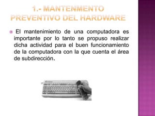  El mantenimiento de una computadora es
importante por lo tanto se propuso realizar
dicha actividad para el buen funcionamiento
de la computadora con la que cuenta el área
de subdirección.
 