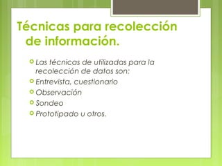 Técnicas para recolección
de información.
 Las técnicas de utilizadas para la
recolección de datos son:
 Entrevista, cuestionario
 Observación
 Sondeo
 Prototipado u otros.
 