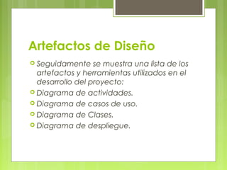 Artefactos de Diseño
 Seguidamente se muestra una lista de los
artefactos y herramientas utilizados en el
desarrollo del proyecto:
 Diagrama de actividades.
 Diagrama de casos de uso.
 Diagrama de Clases.
 Diagrama de despliegue.
 