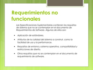 Requerimientos no
funcionales
Las Especificaciones Suplementarias contienen los requisitos
de sistema que no se contemplan en el documento de
Requerimientos de Software. Algunos de ellos son:
• Aplicación de estándares.
• Atributos de la calidad del sistema a construir, como la
facilidad de uso y la performance.
• Requisitos de entorno y sistema operativo, compatibilidad y
restricciones de diseño.
• Otros requisitos que no se contemplan en el documento de
requerimiento de software.
 