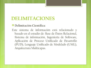 DELIMITACIONES
 Delimitación Científica:
Este sistema de información está relacionado y
basado en el estudio de: Base de Datos Relacional,
Sistema de información, Ingeniería de Software,
Aplicación de Proceso Unificado de Desarrollo
(PUD), Lenguaje Unificado de Modelado (UML),
Arquitectura Multicapas.
 
