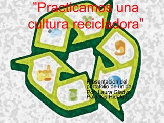 ”Practicamos una
cultura recicladora”

Presentación del
portafolio de unidad
Por: Laura Gladys
Palacios Hidalgo.

 