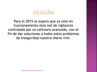 Para el 2015 se espera que ya este en
funcionamiento esta red de vigilancia
controlada por un software avanzado, con el
fin de dar soluciones a todos estos problemas
de inseguridad nuestro diario vivir.
REDES DE CÁMARAS DE VIGILANCIA
 