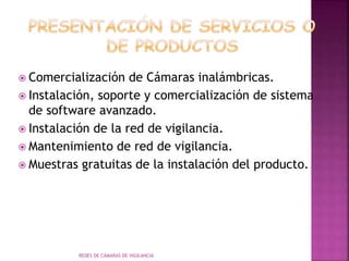  Comercialización de Cámaras inalámbricas.
 Instalación, soporte y comercialización de sistema
de software avanzado.
 Instalación de la red de vigilancia.
 Mantenimiento de red de vigilancia.
 Muestras gratuitas de la instalación del producto.
REDES DE CÁMARAS DE VIGILANCIA
 