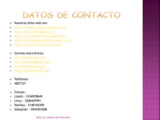  Nuestros sitios web son:
 http://zebasezcudero.blogspot.com/
 http://lize-24.blogspot.com/
 http://yaritzamorales.blogspot.com/
 http://daniigonzalezag98.blogspot.com/
 http://nathyhnz14.blogspot.com/
 Correos electrónicos:
 lize-103@hotmail.com
 lincymorales6@gmail.com
 Danig24@hotmail.com
 Nathy_14p@hotmail.com
 Teléfonos:
 4827127
 Celular:
 Lizeth - 3104978049
 Lincy - 3206447991
 Daniela - 3148104399
 Sebastián - 3043501008
REDES DE CÁMARAS DE VIGILANCIA
 