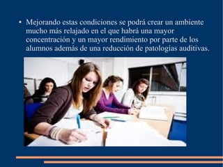 ● Mejorando estas condiciones se podrá crear un ambiente
mucho más relajado en el que habrá una mayor
concentración y un mayor rendimiento por parte de los
alumnos además de una reducción de patologías auditivas.
 
