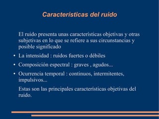 Características del ruido
El ruido presenta unas características objetivas y otras
subjetivas en lo que se refiere a sus circunstancias y
posible significado
● La intensidad : ruidos fuertes o débiles
● Composición espectral : graves , agudos...
● Ocurrencia temporal : continuos, intermitentes,
impulsivos...
Estas son las principales características objetivas del
ruido.
 