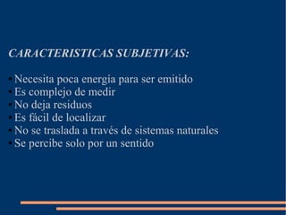 CARACTERISTICAS SUBJETIVAS:
● Necesita poca energía para ser emitido
● Es complejo de medir
● No deja residuos
● Es fácil de localizar
● No se traslada a través de sistemas naturales
● Se percibe solo por un sentido
 