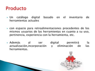  Un catálogo digital basado en el inventario de 
herramientas actuales 
 con espacio para retroalimentaciones procedentes de los 
mismos usuarios de las herramientas en cuanto a su uso, 
pertinencia, experiencia con la herramienta, etc. 
 Además al ser digital permitirá la 
actualización,incorporación y eliminación de las 
herramientas. 
 