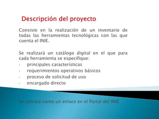 Consiste en la realización de un inventario de 
todas las herramientas tecnológicas con las que 
cuenta el INIE. 
Se realizará un catálogo digital en el que para 
cada herramienta se especifique: 
• principales características 
• requerimientos operativos básicos 
• proceso de solicitud de uso 
• encargado directo 
Se ubicará como un enlace en el Portal del INIE 
 