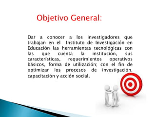 Objetivo General: 
Dar a conocer a los investigadores que 
trabajan en el Instituto de Investigación en 
Educación las herramientas tecnológicas con 
las que cuenta la institución, sus 
características, requerimientos operativos 
básicos, forma de utilización; con el fin de 
optimizar los procesos de investigación, 
capacitación y acción social. 
 
