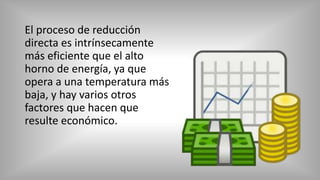 El proceso de reducción
directa es intrínsecamente
más eficiente que el alto
horno de energía, ya que
opera a una temperatura más
baja, y hay varios otros
factores que hacen que
resulte económico.
 