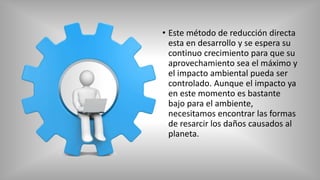 • Este método de reducción directa
esta en desarrollo y se espera su
continuo crecimiento para que su
aprovechamiento sea el máximo y
el impacto ambiental pueda ser
controlado. Aunque el impacto ya
en este momento es bastante
bajo para el ambiente,
necesitamos encontrar las formas
de resarcir los daños causados al
planeta.
 