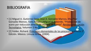 BIBLIOGRAFIA
• [1] Miguel A. Gutierrez Ortiz, Jose A. Gonzalez Marcos, Ma, Pilar
Gonzalez Marcos, Sixto Arnaiz y Miguel A. Laborde, “Produccion de
acero por reducción directa de mineral de hierro”. Revista Información
Tecnológica, Volumen 5 No, 2, 1994.
• [2] Felder, Richard. Principios elementales de los procesos químicos.3°
Edición. México. Limusa Wiley. (2004).
 
