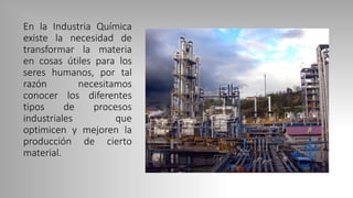 En la Industria Química
existe la necesidad de
transformar la materia
en cosas útiles para los
seres humanos, por tal
razón necesitamos
conocer los diferentes
tipos de procesos
industriales que
optimicen y mejoren la
producción de cierto
material.
 