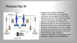 Proceso HyL III
• Surge como mejora al proceso
anterior siendo este ya un proceso
continuo. Anunciado en 1979 por la
empresa HyL SA, este proceso cuenta
con un solo horno de cuba a alta
presión. El agente de reforma y su
generación son los mismos que en el
proceso anterior, con diferencias en el
modo en que trabaja el horno, ya que
este horno cuenta con dos zonas, una
de reducción del mineral y la otra de
enfriamiento, que trabajan a
presiones distintas y cuyos gases no se
mezclan y siguen caminos distintos.
 