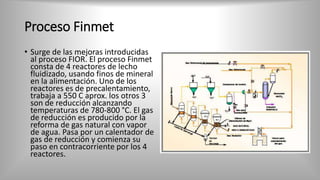 Proceso Finmet
• Surge de las mejoras introducidas
al proceso FIOR. El proceso Finmet
consta de 4 reactores de lecho
fluidizado, usando finos de mineral
en la alimentación. Uno de los
reactores es de precalentamiento,
trabaja a 550 C aprox. los otros 3
son de reducción alcanzando
temperaturas de 780-800 °C. El gas
de reducción es producido por la
reforma de gas natural con vapor
de agua. Pasa por un calentador de
gas de reducción y comienza su
paso en contracorriente por los 4
reactores.
 