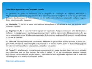 Relación de la propuesta con el programa cursado.
La propuesta de grado va relacionada con el programa de Tecnología de Empresas Asociativas y
Organizaciones Comunitarias ya que se trata de la creación de una nueva empresa en la cual hay que aplicar los
principios fundamentales de Administración sin los cuales seria infructuoso emprender cualquier negocio.
Estos principios son los siguientes:
La Planeación. Ya que no se puede hacer nada sin antes planearlo, puesto que se tiene que tener en cuenta
diferentes variables.
La Organización. En la vida personal se requiere ser organizado. Aunque seamos uno solo, dependemos e
influimos en más personas, y nuestras decisiones necesitan y tendrán efectos sobre diferentes recursos, los que
en su conjunto deben estar debidamente organizados, de lo contrario será más difícil, como por ejemplo planear
y ejecutar lo planeado.
La Dirección. Tan importante como los anteriores. Debemos dirigir muy bien nuestras acciones, actitudes, etc.,
para poder conseguir el objetivo elegido. Sin dirección no es posible avanzar. Como lo dice el adagio popular:
un barco sin timón es un barco sin dirección, sin rumbo y sin destino.
El Control. Es absolutamente necesario estar constantemente revisando nuestros planes, acciones, actitudes,
para determinar que tan bien estamos haciendo el trabajo. Si no nos cuestionamos nosotros mismos,
difícilmente veremos nuestros propios errores, y en consecuencia los seguiremos repitiendo con su inexorable
efecto negativo en el desarrollo de nuestros planes.
http://www.gerencie.com/
 
